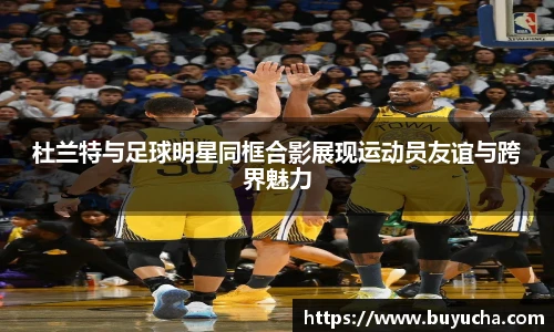 杜兰特与足球明星同框合影展现运动员友谊与跨界魅力